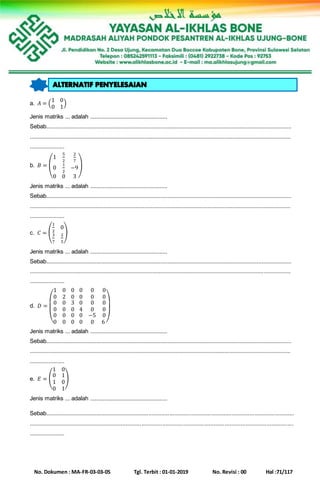 No. Dokumen : MA-FR-03-03-05 Tgl. Terbit : 01-01-2019 No. Revisi : 00 Hal :71/117
a. 𝐴 = (
1 0
0 1
)
Jenis matriks ... adalah .................................................
Sebab............................................................................................................................................................
......................................................................................................................................................................
......................
b. 𝐵 = (
1
5
2
2
7
0
1
2
−9
0 0 3
)
Jenis matriks ... adalah .................................................
Sebab............................................................................................................................................................
......................................................................................................................................................................
......................
c. 𝐶 = (
1
2
0
3
7
2
5
)
Jenis matriks ... adalah .................................................
Sebab............................................................................................................................................................
......................................................................................................................................................................
......................
d. 𝐷 =
(
1 0 0
0 2 0
0
0
0
0
0
0
0
0
3
0
0
0
0 0 0
0 0 0
0
4
0
0
0
0
−5
0
0
0
0
6 )
Jenis matriks ... adalah .................................................
Sebab............................................................................................................................................................
......................................................................................................................................................................
......................
e. 𝐸 = (
1 0
0
1
0
1
0
1
)
Jenis matriks ... adalah .................................................
Sebab............................................................................................................................................................
......................................................................................................................................................................
......................
 