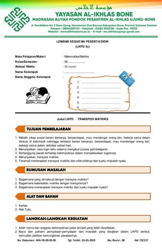 No. Dokumen : MA-FR-03-03-05 Tgl. Terbit : 01-01-2019 No. Revisi : 00 Hal :72/117
LEMBAR KEGIATAN PESERTADIDIK
(LKPD 3c)
Mata Pelajaran/Materi : Matematika/Matriks
Kelas/Semester : XI/......................
Alokasi Waktu : 30 𝑚𝑒𝑛𝑖𝑡
Nama Kelompok : ......................................
Nama Anggota Kelompok :
1. …………………………………
2. …………………………………
3. …………………………………
4. …………………………………
5. …………………………………
6. …………………………………
Judul LKPD : TRANSPOS MATRIKS
1. Melatih sikap sosial berani bertanya, berpendapat, mau mendengar orang lain, bekerja sama dalam
diskusi di kelompok sehingga terbiasa berani bertanya, berpendapat, mau mendengar orang lain,
bekerja sama dalam aktivitas sehari-hari.
2. Menunjukkan rasa ingin tahu selama mengikuti proses pembelajaran.
3. Bertanggung jawab terhadap kelompoknya dalam menyelesaikan tugasnya.
4. Menunjukkan transpos matriks.
5. Terampil menerapkan transpos matriks dan sifat-sifatnya dari suatu masalah nyata.
1. Bagaimana yang dimaksud dengan transpos matriks?
2. Bagaimana keterkaitan matriks dengan transposnya?
3. Bagaimana menerapkan transpos matriks dari suatu masalah nyata?
1. Kertas.
2. Alat Tulis.
1. Isilah nama dan anggota kelompoknya pada tempat yang telah disediakan.
2. Baca dan pahami pernyataan-pernyataan dari masalah yang disajikan dalam LKPD berikut,
kemudian pikirkan kemungkinan jawabannya.
 