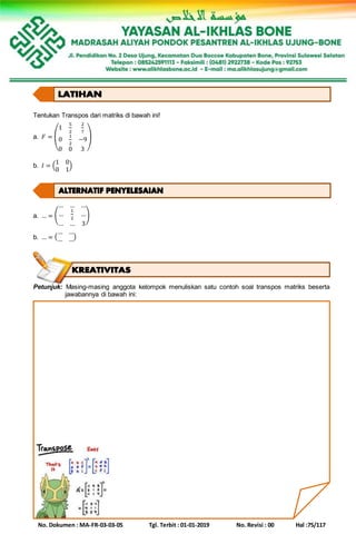 No. Dokumen : MA-FR-03-03-05 Tgl. Terbit : 01-01-2019 No. Revisi : 00 Hal :75/117
Tentukan Transpos dari matriks di bawah ini!
a. 𝐹 = (
1
5
2
2
7
0
1
2
−9
0 0 3
)
b. 𝐼 = (
1 0
0 1
)
a. … = (
… … …
…
1
2
…
… … 3
)
b. … = (
… …
… …)
Petunjuk: Masing-masing anggota kelompok menuliskan satu contoh soal transpos matriks beserta
jawabannya di bawah ini:
 