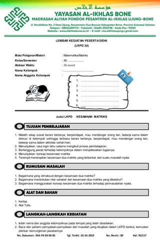 No. Dokumen : MA-FR-03-03-05 Tgl. Terbit : 01-01-2019 No. Revisi : 00 Hal :76/117
LEMBAR KEGIATAN PESERTADIDIK
(LKPD 3d)
Mata Pelajaran/Materi : Matematika/Matriks
Kelas/Semester : XI/......................
Alokasi Waktu : 30 𝑚𝑒𝑛𝑖𝑡
Nama Kelompok : ......................................
Nama Anggota Kelompok :
1. …………………………………
2. …………………………………
3. …………………………………
4. …………………………………
5. …………………………………
6. …………………………………
Judul LKPD : KESAMAAN MATRIKS
1. Melatih sikap sosial berani bertanya, berpendapat, mau mendengar orang lain, bekerja sama dalam
diskusi di kelompok sehingga terbiasa berani bertanya, berpendapat, mau mendengar orang lain,
bekerja sama dalam aktivitas sehari-hari.
2. Menunjukkan rasa ingin tahu selama mengikuti proses pembelajaran.
3. Bertanggung jawab terhadap kelompoknya dalam menyelesaikan tugasnya.
4. Menunjukkan konsep kesamaan matriks
5. Terampil menerapkan kesamaan dua matriks yang terbentuk dari suatu masalah nyata
1. Bagaimana yang dimaksud dengan kesamaan dua matriks?
2. Bagaimana menentukan nilai variabel dari kesamaan dua matriks yang diketahui?
3. Bagaimana menggunakan konsep kesamaan dua matriks terhadap permasalahan nyata.
1. Kertas.
2. Alat Tulis.
1. Isilah nama dan anggota kelompoknya pada tempat yang telah disediakan.
2. Baca dan pahami pernyataan-pernyataan dari masalah yang disajikan dalam LKPD berikut, kemudian
pikirkan kemungkinan jawabannya.
 