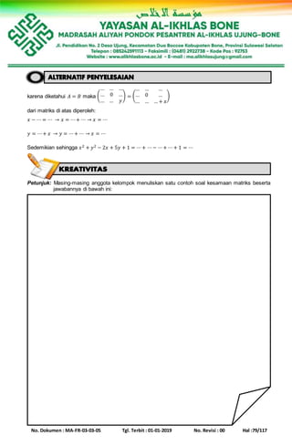 No. Dokumen : MA-FR-03-03-05 Tgl. Terbit : 01-01-2019 No. Revisi : 00 Hal :79/117
karena diketahui 𝐴 = 𝐵 maka (
… … …
… 0 …
… … 𝑦
) = (
… … …
… 0 …
… … … + 𝑥
)
dari matriks di atas diperoleh:
𝑥 − ⋯ = ⋯ → 𝑥 = ⋯+ ⋯ → 𝑥 = ⋯
𝑦 = ⋯+ 𝑥 → 𝑦 = ⋯+ ⋯ → 𝑥 = ⋯
Sedemikian sehingga 𝑥2 + 𝑦2 − 2𝑥 + 5𝑦 + 1 = ⋯+ ⋯− ⋯+ ⋯+ 1 = ⋯
Petunjuk: Masing-masing anggota kelompok menuliskan satu contoh soal kesamaan matriks beserta
jawabannya di bawah ini:
 