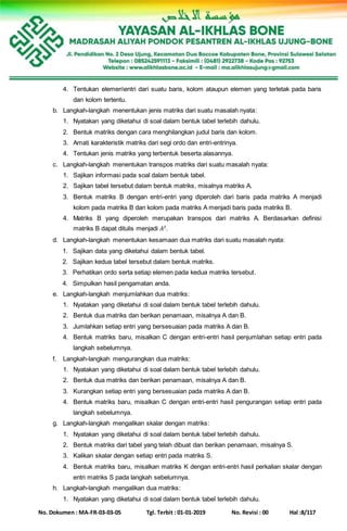 No. Dokumen : MA-FR-03-03-05 Tgl. Terbit : 01-01-2019 No. Revisi : 00 Hal :8/117
4. Tentukan elemenentri dari suatu baris, kolom ataupun elemen yang terletak pada baris
dan kolom tertentu.
b. Langkah-langkah menentukan jenis matriks dari suatu masalah nyata:
1. Nyatakan yang diketahui di soal dalam bentuk tabel terlebih dahulu.
2. Bentuk matriks dengan cara menghilangkan judul baris dan kolom.
3. Amati karakteristik matriks dari segi ordo dan entri-entrinya.
4. Tentukan jenis matriks yang terbentuk beserta alasannya.
c. Langkah-langkah menentukan transpos matriks dari suatu masalah nyata:
1. Sajikan informasi pada soal dalam bentuk tabel.
2. Sajikan tabel tersebut dalam bentuk matriks, misalnya matriks A.
3. Bentuk matriks B dengan entri-entri yang diperoleh dari baris pada matriks A menjadi
kolom pada matriks B dan kolom pada matriks A menjadi baris pada matriks B.
4. Matriks B yang diperoleh merupakan transpos dari matriks A. Berdasarkan definisi
matriks B dapat ditulis menjadi 𝐴 𝑡.
d. Langkah-langkah menentukan kesamaan dua matriks dari suatu masalah nyata:
1. Sajikan data yang diketahui dalam bentuk tabel.
2. Sajikan kedua tabel tersebut dalam bentuk matriks.
3. Perhatikan ordo serta setiap elemen pada kedua matriks tersebut.
4. Simpulkan hasil pengamatan anda.
e. Langkah-langkah menjumlahkan dua matriks:
1. Nyatakan yang diketahui di soal dalam bentuk tabel terlebih dahulu.
2. Bentuk dua matriks dan berikan penamaan, misalnya A dan B.
3. Jumlahkan setiap entri yang bersesuaian pada matriks A dan B.
4. Bentuk matriks baru, misalkan C dengan entri-entri hasil penjumlahan setiap entri pada
langkah sebelumnya.
f. Langkah-langkah mengurangkan dua matriks:
1. Nyatakan yang diketahui di soal dalam bentuk tabel terlebih dahulu.
2. Bentuk dua matriks dan berikan penamaan, misalnya A dan B.
3. Kurangkan setiap entri yang bersesuaian pada matriks A dan B.
4. Bentuk matriks baru, misalkan C dengan entri-entri hasil pengurangan setiap entri pada
langkah sebelumnya.
g. Langkah-langkah mengalikan skalar dengan matriks:
1. Nyatakan yang diketahui di soal dalam bentuk tabel terlebih dahulu.
2. Bentuk matriks dari tabel yang telah dibuat dan berikan penamaan, misalnya S.
3. Kalikan skalar dengan setiap entri pada matriks S.
4. Bentuk matriks baru, misalkan matriks K dengan entri-entri hasil perkalian skalar dengan
entri matriks S pada langkah sebelumnya.
h. Langkah-langkah mengalikan dua matriks:
1. Nyatakan yang diketahui di soal dalam bentuk tabel terlebih dahulu.
 