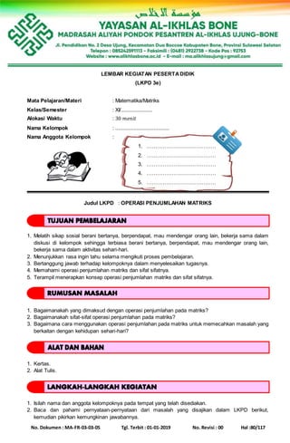 No. Dokumen : MA-FR-03-03-05 Tgl. Terbit : 01-01-2019 No. Revisi : 00 Hal :80/117
LEMBAR KEGIATAN PESERTADIDIK
(LKPD 3e)
Mata Pelajaran/Materi : Matematika/Matriks
Kelas/Semester : XI/......................
Alokasi Waktu : 30 𝑚𝑒𝑛𝑖𝑡
Nama Kelompok : ......................................
Nama Anggota Kelompok :
1. …………………………………
2. …………………………………
3. …………………………………
4. …………………………………
5. …………………………………
Judul LKPD : OPERASI PENJUMLAHAN MATRIKS
1. Melatih sikap sosial berani bertanya, berpendapat, mau mendengar orang lain, bekerja sama dalam
diskusi di kelompok sehingga terbiasa berani bertanya, berpendapat, mau mendengar orang lain,
bekerja sama dalam aktivitas sehari-hari.
2. Menunjukkan rasa ingin tahu selama mengikuti proses pembelajaran.
3. Bertanggung jawab terhadap kelompoknya dalam menyelesaikan tugasnya.
4. Memahami operasi penjumlahan matriks dan sifat sifatnya.
5. Terampil menerapkan konsep operasi penjumlahan matriks dan sifat sifatnya.
1. Bagaimanakah yang dimaksud dengan operasi penjumlahan pada matriks?
2. Bagaimanakah sifat-sifat operasi penjumlahan pada matriks?
3. Bagaimana cara menggunakan operasi penjumlahan pada matriks untuk memecahkan masalah yang
berkaitan dengan kehidupan sehari-hari?
1. Kertas.
2. Alat Tulis.
1. Isilah nama dan anggota kelompoknya pada tempat yang telah disediakan.
2. Baca dan pahami pernyataan-pernyataan dari masalah yang disajikan dalam LKPD berikut,
kemudian pikirkan kemungkinan jawabannya.
 