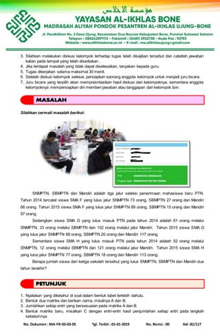 No. Dokumen : MA-FR-03-03-05 Tgl. Terbit : 01-01-2019 No. Revisi : 00 Hal :81/117
3. Silahkan melakukan diskusi kelompok terhadap tugas telah disajikan tersebut dan catatlah jawaban
kalian pada tempat yang telah disediakan .
4. Jika terdapat masalah yang tidak dapat diselesaikan, tanyakan kepada guru.
5. Tugas dikerjakan selama maksimal 30 menit.
6. Setelah diskusi kelompok selesai, persiapkan seorang anggota kelompok untuk menjadi juru bicara.
7. Juru bicara yang terpilih akan mempresntasikan hasil diskusi dari kelompoknya, sementara anggota
kelompoknya mempersiapkan diri memberi jawaban atau tanggapan dari kelompok lain.
Silahkan cermati masalah berikut:
SNMPTN, SBMPTN dan Mandiri adalah tiga jalur seleksi penerimaan mahasiswa baru PTN.
Tahun 2014 tercatat siswa SMA F yang lulus jalur SNMPTN 73 orang, SBMPTN 27 orang dan Mandiri
66 orang. Tahun 2015 siswa SMA F yang lulus jalur SNMPTN 89 orang, SBMPTN 15 orang dan Mandiri
97 orang.
Sedangkan siswa SMA G yang lulus masuk PTN pada tahun 2014 adalah 81 orang melalui
SNMPTN, 33 orang melalui SBMPTN dan 102 orang melalui jalur Mandiri. Tahun 2015 siswa SMA G
yang lulus jalur SNMPTN 68 orang, SBMPTN 20 orang dan Mandiri 117 orang.
Sementara siswa SMA H yang lulus masuk PTN pada tahun 2014 adalah 52 orang melalui
SNMPTN, 12 orang melalui SBMPTN dan 121 orang melalui jalur Mandiri. Tahun 2015 siswa SMA H
yang lulus jalur SNMPTN 77 orang, SBMPTN 18 orang dan Mandiri 113 orang.
Berapa jumlah siswa dari ketiga sekolah tersebut yang lulus SNMPTN, SBMPTN dan Mandiri dua
tahun terakhir?
1. Nyatakan yang diketahui di soal dalam bentuk tabel terlebih dahulu.
2. Bentuk dua matriks dan berikan nama, misalnya A dan B.
3. Jumlahkan setiap entri yang bersesuaian pada matriks A dan B.
4. Bentuk matriks baru, misalkan C dengan entri-entri hasil penjumlahan setiap entri pada langkah
sebelumnya
 