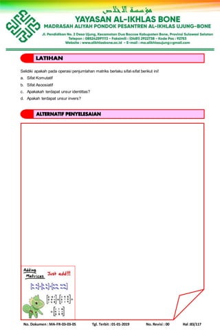 No. Dokumen : MA-FR-03-03-05 Tgl. Terbit : 01-01-2019 No. Revisi : 00 Hal :83/117
Selidiki apakah pada operasi penjumlahan matriks berlaku sifat-sifat berikut ini!
a. Sifat Komutatif
b. Sifat Asoosiatif
c. Apakakah terdapat unsur identittas?
d. Apakah terdapat unsur invers?
 