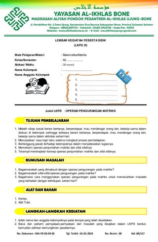 No. Dokumen : MA-FR-03-03-05 Tgl. Terbit : 01-01-2019 No. Revisi : 00 Hal :84/117
LEMBAR KEGIATAN PESERTADIDIK
(LKPD 3f)
Mata Pelajaran/Materi : Matematika/Matriks
Kelas/Semester : XI/......................
Alokasi Waktu : 30 𝑚𝑒𝑛𝑖𝑡
Nama Kelompok : ......................................
Nama Anggota Kelompok :
1. …………………………………
2. …………………………………
3. …………………………………
4. …………………………………
5. …………………………………
Judul LKPD : OPERASI PENGURANGAN MATRIKS
1. Melatih sikap sosial berani bertanya, berpendapat, mau mendengar orang lain, bekerja sama dalam
diskusi di kelompok sehingga terbiasa berani bertanya, berpendapat, mau mendengar orang lain,
bekerja sama dalam aktivitas sehari-hari.
2. Menunjukkan rasa ingin tahu selama mengikuti proses pembelajaran.
3. Bertanggung jawab terhadap kelompoknya dalam menyelesaikan tugasnya.
4. Memahami operasi penjumlahan matriks dan sifat sifatnya.
5. Terampil menerapkan konsep operasi penjumlahan matriks dan sifat sifatnya.
1. Bagaimanakah yang dimaksud dengan operasi pengurangan pada matriks?
2. Bagaimanakah sifat-sifat operasi pengurangan pada matriks?
3. Bagaimana cara menggunakan operasi pengurangan pada matriks untuk memecahkan masalah
yang berkaitan dengan kehidupan sehari-hari?
1. Kertas.
2. Alat Tulis.
1. Isilah nama dan anggota kelompoknya pada tempat yang telah disediakan.
2. Baca dan pahami pernyataan-pernyataan dari masalah yang disajikan dalam LKPD berikut,
kemudian pikirkan kemungkinan jawabannya.
 