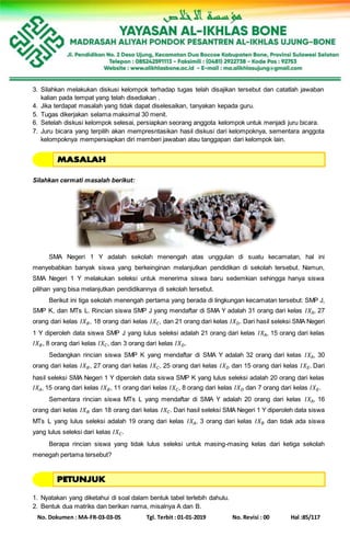 No. Dokumen : MA-FR-03-03-05 Tgl. Terbit : 01-01-2019 No. Revisi : 00 Hal :85/117
3. Silahkan melakukan diskusi kelompok terhadap tugas telah disajikan tersebut dan catatlah jawaban
kalian pada tempat yang telah disediakan .
4. Jika terdapat masalah yang tidak dapat diselesaikan, tanyakan kepada guru.
5. Tugas dikerjakan selama maksimal 30 menit.
6. Setelah diskusi kelompok selesai, persiapkan seorang anggota kelompok untuk menjadi juru bicara.
7. Juru bicara yang terpilih akan mempresntasikan hasil diskusi dari kelompoknya, sementara anggota
kelompoknya mempersiapkan diri memberi jawaban atau tanggapan dari kelompok lain.
Silahkan cermati masalah berikut:
SMA Negeri 1 Y adalah sekolah menengah atas unggulan di suatu kecamatan, hal ini
menyebabkan banyak siswa yang berkeinginan melanjutkan pendidikan di sekolah tersebut. Namun,
SMA Negeri 1 Y melakukan seleksi untuk menerima siswa baru sedemkian sehingga hanya siswa
pilihan yang bisa melanjutkan pendidikannya di sekolah tersebut.
Berikut ini tiga sekolah menengah pertama yang berada di lingkungan kecamatan tersebut: SMP J,
SMP K, dan MTs L. Rincian siswa SMP J yang mendaftar di SMA Y adalah 31 orang dari kelas 𝐼𝑋𝐴, 27
orang dari kelas 𝐼𝑋 𝐵, 18 orang dari kelas 𝐼𝑋 𝐶, dan 21 orang dari kelas 𝐼𝑋 𝐷. Dari hasil seleksi SMA Negeri
1 Y diperoleh data siswa SMP J yang lulus seleksi adalah 21 orang dari kelas 𝐼𝑋𝐴, 15 orang dari kelas
𝐼𝑋 𝐵, 8 orang dari kelas 𝐼𝑋 𝐶, dan 3 orang dari kelas 𝐼𝑋 𝐷.
Sedangkan rincian siswa SMP K yang mendaftar di SMA Y adalah 32 orang dari kelas 𝐼𝑋𝐴, 30
orang dari kelas 𝐼𝑋 𝐵, 27 orang dari kelas 𝐼𝑋 𝐶, 25 orang dari kelas 𝐼𝑋 𝐷 dan 15 orang dari kelas 𝐼𝑋 𝐸. Dari
hasil seleksi SMA Negeri 1 Y diperoleh data siswa SMP K yang lulus seleksi adalah 20 orang dari kelas
𝐼𝑋𝐴, 15 orang dari kelas 𝐼𝑋 𝐵, 11 orang dari kelas 𝐼𝑋 𝐶, 8 orang dari kelas 𝐼𝑋 𝐷 dan 7 orang dari kelas 𝐼𝑋 𝐸.
Sementara rincian siswa MTs L yang mendaftar di SMA Y adalah 20 orang dari kelas 𝐼𝑋𝐴, 16
orang dari kelas 𝐼𝑋 𝐵 dan 18 orang dari kelas 𝐼𝑋 𝐶. Dari hasil seleksi SMA Negeri 1 Y diperoleh data siswa
MTs L yang lulus seleksi adalah 19 orang dari kelas 𝐼𝑋𝐴, 3 orang dari kelas 𝐼𝑋 𝐵 dan tidak ada siswa
yang lulus seleksi dari kelas 𝐼𝑋 𝐶.
Berapa rincian siswa yang tidak lulus seleksi untuk masing-masing kelas dari ketiga sekolah
menegah pertama tersebut?
1. Nyatakan yang diketahui di soal dalam bentuk tabel terlebih dahulu.
2. Bentuk dua matriks dan berikan nama, misalnya A dan B.
 