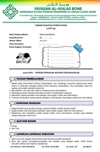No. Dokumen : MA-FR-03-03-05 Tgl. Terbit : 01-01-2019 No. Revisi : 00 Hal :88/117
LEMBAR KEGIATAN PESERTADIDIK
(LKPD 3g)
Mata Pelajaran/Materi : Matematika/Matriks
Kelas/Semester : XI/......................
Alokasi Waktu : 30 𝑚𝑒𝑛𝑖𝑡
Nama Kelompok : ......................................
Nama Anggota Kelompok :
1. …………………………………
2. …………………………………
3. …………………………………
4. …………………………………
5. …………………………………
6. …………………………………
Judul LKPD : OPERASI PERKALIAN MATRIKS DENGAN SKALAR
1. Melatih sikap sosial berani bertanya, berpendapat, mau mendengar orang lain, bekerja sama dalam
diskusi di kelompok sehingga terbiasa berani bertanya, berpendapat, mau mendengar orang lain,
bekerja sama dalam aktivitas sehari-hari.
2. Menunjukkan rasa ingin tahu selama mengikuti proses pembelajaran.
3. Bertanggung jawab terhadap kelompoknya dalam menyelesaikan tugasnya.
4. Memahami operasi perkalian suatu bilangan real dengan matriks dan sifat sifatnya.
5. Terampil menerapkan konsep operasi perkalian suatu bilangan real dengan matriks dan sifat sifatnya.
1. Bagaimanakah yang dimaksud dengan operasi perkalian matriks dengan skalar?
2. Bagaimanakah sifat-sifat operasi perkalian pada matriks dengan skalar dan sifat-sifatnya?
3. Bagaimana cara mengalikan matriks dengan skalar untuk memecahkan masalah yang berkaitan
dengan kehidupan sehari-hari?
1. Kertas.
2. Alat Tulis.
1. Isilah nama dan anggota kelompoknya pada tempat yang telah disediakan.
2. Baca dan pahami pernyataan-pernyataan dari masalah yang disajikan dalam LKPD berikut,
kemudian pikirkan kemungkinan jawabannya.
 