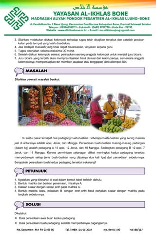 No. Dokumen : MA-FR-03-03-05 Tgl. Terbit : 01-01-2019 No. Revisi : 00 Hal :89/117
3. Silahkan melakukan diskusi kelompok terhadap tugas telah disajikan tersebut dan catatlah jawaban
kalian pada tempat yang telah disediakan .
4. Jika terdapat masalah yang tidak dapat diselesaikan, tanyakan kepada guru.
5. Tugas dikerjakan selama maksimal 30 menit.
6. Setelah diskusi kelompok selesai, persiapkan seorang anggota kelompok untuk menjadi juru bicara.
7. Juru bicara yang terpilih akan mempresntasikan hasil diskusi dari kelompoknya, sementara anggota
kelompoknya mempersiapkan diri memberi jawaban atau tanggapan dari kelompok lain.
Silahkan cermati masalah berikut:
Di suatu pasar terdapat dua pedagang buah-buahan. Beberapa buah-buahan yang sering mereka
jual di antaranya adalah apel, Jeruk, dan Mangga. Persediaan buah-buahan masing-masing pedangan
(dalam kg) adalah pedagang A 15 apel, 12 Jeruk, dan 10 Mangga. Sedangkan pedagang B 12 apel, 7
Jeruk, dan 18 Mangga. Karena permintaan pelanggan dilihat meningkat kedua pedagang tersebut
memperbanyak setiap jenis buah-buahan yang dijualnya dua kali lipat dari persediaan sebelumnya.
Berapakah persediaan buah kedua pedagang tersebut sekarang?
1. Nyatakan yang diketahui di soal dalam bentuk tabel terlebih dahulu.
2. Bentuk matriks dan berikan penamaan, misalnya A.
3. Kalikan skalar dengan setiap entri pada matriks A.
4. Bentuk matriks baru, misalkan B dengan entri-entri hasil perkalian skalar dengan matriks pada
langkah sebelumnya.
Diketahui:
 Data persediaan awal buah kedua pedagang.
 Data persediaan buah pedagang setelah memperbanyak dagangannya.
 