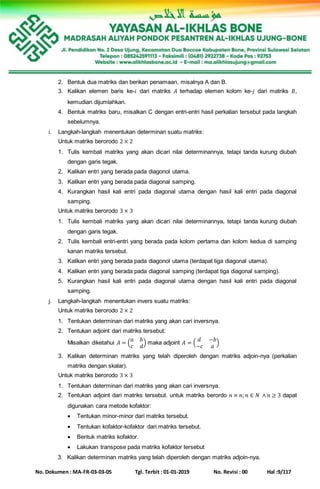 No. Dokumen : MA-FR-03-03-05 Tgl. Terbit : 01-01-2019 No. Revisi : 00 Hal :9/117
2. Bentuk dua matriks dan berikan penamaan, misalnya A dan B.
3. Kalikan elemen baris ke-𝑖 dari matriks 𝐴 terhadap elemen kolom ke-𝑗 dari matriks 𝐵,
kemudian dijumlahkan.
4. Bentuk matriks baru, misalkan C dengan entri-entri hasil perkalian tersebut pada langkah
sebelumnya.
i. Langkah-langkah menentukan determinan suatu matriks:
Untuk matriks berorodo 2 × 2
1. Tulis kembali matriks yang akan dicari nilai determinannya, tetapi tanda kurung diubah
dengan garis tegak.
2. Kalikan entri yang berada pada diagonol utama.
3. Kalikan entri yang berada pada diagonal samping.
4. Kurangkan hasil kali entri pada diagonal utama dengan hasil kali entri pada diagonal
samping.
Untuk matriks berorodo 3 × 3
1. Tulis kembali matriks yang akan dicari nilai determinannya, tetapi tanda kurung diubah
dengan garis tegak.
2. Tulis kembali entri-entri yang berada pada kolom pertama dan kolom kedua di samping
kanan matriks tersebut.
3. Kalikan entri yang berada pada diagonol utama (terdapat tiga diagonal utama).
4. Kalikan entri yang berada pada diagonal samping (terdapat tiga diagonal samping).
5. Kurangkan hasil kali entri pada diagonal utama dengan hasil kali entri pada diagonal
samping.
j. Langkah-langkah menentukan invers suatu matriks:
Untuk matriks berorodo 2 × 2
1. Tentukan determinan dari matriks yang akan cari inversnya.
2. Tentukan adjoint dari matriks tersebut:
Misalkan diketahui 𝐴 = (
𝑎 𝑏
𝑐 𝑑
) maka adjoint 𝐴 = (
𝑑 −𝑏
−𝑐 𝑎
)
3. Kalikan determinan matriks yang telah diperoleh dengan matriks adjoin-nya (perkalian
matriks dengan skalar).
Untuk matriks berorodo 3 × 3
1. Tentukan determinan dari matriks yang akan cari inversnya.
2. Tentukan adjoint dari matriks tersebut. untuk matriks berordo 𝑛 × 𝑛; 𝑛 ∈ 𝑁 ∧ 𝑛 ≥ 3 dapat
digunakan cara metode kofaktor:
 Tentukan minor-minor dari matriks tersebut.
 Tentukan kofaktor-kofaktor dari matriks tersebut.
 Bentuk matriks kofaktor.
 Lakukan transpose pada matriks kofaktor tersebut
3. Kalikan determinan matriks yang telah diperoleh dengan matriks adjoin-nya.
 