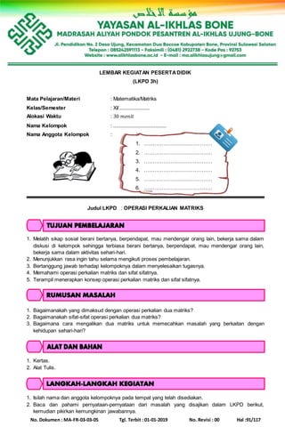 No. Dokumen : MA-FR-03-03-05 Tgl. Terbit : 01-01-2019 No. Revisi : 00 Hal :91/117
LEMBAR KEGIATAN PESERTADIDIK
(LKPD 3h)
Mata Pelajaran/Materi : Matematika/Matriks
Kelas/Semester : XI/......................
Alokasi Waktu : 30 𝑚𝑒𝑛𝑖𝑡
Nama Kelompok : ......................................
Nama Anggota Kelompok :
1. …………………………………
2. …………………………………
3. …………………………………
4. …………………………………
5. …………………………………
6. …………………………………
Judul LKPD : OPERASI PERKALIAN MATRIKS
1. Melatih sikap sosial berani bertanya, berpendapat, mau mendengar orang lain, bekerja sama dalam
diskusi di kelompok sehingga terbiasa berani bertanya, berpendapat, mau mendengar orang lain,
bekerja sama dalam aktivitas sehari-hari.
2. Menunjukkan rasa ingin tahu selama mengikuti proses pembelajaran.
3. Bertanggung jawab terhadap kelompoknya dalam menyelesaikan tugasnya.
4. Memahami operasi perkalian matriks dan sifat sifatnya.
5. Terampil menerapkan konsep operasi perkalian matriks dan sifat sifatnya.
1. Bagaimanakah yang dimaksud dengan operasi perkalian dua matriks?
2. Bagaimanakah sifat-sifat operasi perkalian dua matriks?
3. Bagaimana cara mengalikan dua matriks untuk memecahkan masalah yang berkaitan dengan
kehidupan sehari-hari?
1. Kertas.
2. Alat Tulis.
1. Isilah nama dan anggota kelompoknya pada tempat yang telah disediakan.
2. Baca dan pahami pernyataan-pernyataan dari masalah yang disajikan dalam LKPD berikut,
kemudian pikirkan kemungkinan jawabannya.
 