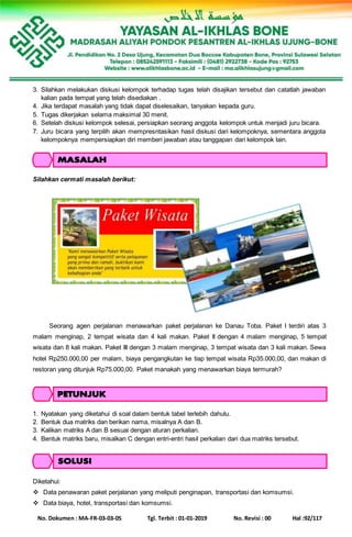 No. Dokumen : MA-FR-03-03-05 Tgl. Terbit : 01-01-2019 No. Revisi : 00 Hal :92/117
3. Silahkan melakukan diskusi kelompok terhadap tugas telah disajikan tersebut dan catatlah jawaban
kalian pada tempat yang telah disediakan .
4. Jika terdapat masalah yang tidak dapat diselesaikan, tanyakan kepada guru.
5. Tugas dikerjakan selama maksimal 30 menit.
6. Setelah diskusi kelompok selesai, persiapkan seorang anggota kelompok untuk menjadi juru bicara.
7. Juru bicara yang terpilih akan mempresntasikan hasil diskusi dari kelompoknya, sementara anggota
kelompoknya mempersiapkan diri memberi jawaban atau tanggapan dari kelompok lain.
Silahkan cermati masalah berikut:
Seorang agen perjalanan menawarkan paket perjalanan ke Danau Toba. Paket I terdiri atas 3
malam menginap, 2 tempat wisata dan 4 kali makan. Paket II dengan 4 malam menginap, 5 tempat
wisata dan 8 kali makan. Paket III dengan 3 malam menginap, 3 tempat wisata dan 3 kali makan. Sewa
hotel Rp250.000,00 per malam, biaya pengangkutan ke tiap tempat wisata Rp35.000,00, dan makan di
restoran yang ditunjuk Rp75.000,00. Paket manakah yang menawarkan biaya termurah?
1. Nyatakan yang diketahui di soal dalam bentuk tabel terlebih dahulu.
2. Bentuk dua matriks dan berikan nama, misalnya A dan B.
3. Kalikan matriks A dan B sesuai dengan aturan perkalian.
4. Bentuk matriks baru, misalkan C dengan entri-entri hasil perkalian dari dua matriks tersebut.
Diketahui:
 Data penawaran paket perjalanan yang meliputi penginapan, transportasi dan komsumsi.
 Data biaya, hotel, transportasi dan komsumsi.
 