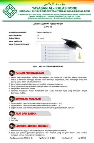 No. Dokumen : MA-FR-03-03-05 Tgl. Terbit : 01-01-2019 No. Revisi : 00 Hal :94/117
LEMBAR KEGIATAN PESERTADIDIK
(LKPD 3i)
Mata Pelajaran/Materi : Matematika/Matriks
Kelas/Semester : XI/......................
Alokasi Waktu : 30 𝑚𝑒𝑛𝑖𝑡
Nama Kelompok : ...........................................................
Nama Anggota Kelompok :
1. …………………………………
2. …………………………………
3. …………………………………
4. …………………………………
5. …………………………………
Judul LKPD: DETERMINAN MATRIKS
1. Melatih sikap sosial berani bertanya, berpendapat, mau mendengar orang lain, bekerja sama dalam
diskusi di kelompok sehingga terbiasa berani bertanya, berpendapat, mau mendengar orang lain,
bekerja sama dalam aktivitas sehari-hari.
2. Menunjukkan rasa ingin tahu selama mengikuti proses pembelajaran.
3. Bertanggung jawab terhadap kelompoknya dalam menyelesaikan tugasnya.
4. Menyatakan determinan matriks.
5. Terampil menyajikan model matematika dari suatu masalah nyata yang berkaitan dengan
determinan matriks.
1. Bagaimanakah cara menentukan determinan matriks berordo 2 × 2?
2. Bagaimanakah cara menentukan determinan matriks berordo 3 × 3?
3. Bagaimanakah cara menentukan determinan matriks menggunakan aturan cramer?
1. Kertas
2. Alat Tulis
1. Isilah nama dan anggota kelompoknya pada tempat yang telah disediakan.
2. Baca dan pahami pernyataan-pernyataan dari masalah yang disajikan dalam LKPD berikut,
kemudian pikirkan kemungkinan jawabannya.
 