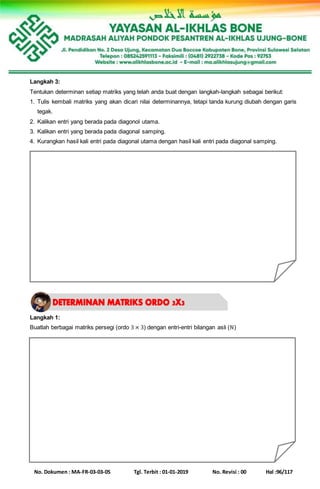 No. Dokumen : MA-FR-03-03-05 Tgl. Terbit : 01-01-2019 No. Revisi : 00 Hal :96/117
Langkah 3:
Tentukan determinan setiap matriks yang telah anda buat dengan langkah-langkah sebagai berikut:
1. Tulis kembali matriks yang akan dicari nilai determinannya, tetapi tanda kurung diubah dengan garis
tegak.
2. Kalikan entri yang berada pada diagonol utama.
3. Kalikan entri yang berada pada diagonal samping.
4. Kurangkan hasil kali entri pada diagonal utama dengan hasil kali entri pada diagonal samping.
Langkah 1:
Buatlah berbagai matriks persegi (ordo 3 × 3) dengan entri-entri bilangan asli (ℕ)
 