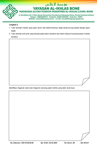 No. Dokumen : MA-FR-03-03-05 Tgl. Terbit : 01-01-2019 No. Revisi : 00 Hal :97/117
Langkah 2:
1. Tulis kembali matriks yang akan dicari nilai determinannya, tetapi tanda kurung diubah dengan garis
tegak.
2. Tulis kembali entri-entri yang berada pada kolom pertama dan kolom kedua di samping kanan matriks
tersebut.
Identifikasi diagonal utama dan diagonal samping pada matriks yang telah anda buat.
 