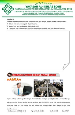 No. Dokumen : MA-FR-03-03-05 Tgl. Terbit : 01-01-2019 No. Revisi : 00 Hal :98/117
Langkah 3:
Tentukan determinan setiap matriks yang telah anda buat dengan langkah-langkah sebagai berikut:
1. Kalikan entri yang berada pada diagonol utama.
2. Kalikan entri yang berada pada diagonal samping.
3. Kurangkan hasil kali entri pada diagonal utama dengan hasil kali entri pada diagonal samping.
Fayhaq bekerja selama tiga hari dengan dua hari lembur mendapat upah Rp276.000,-. Fawwaz bekerja
selama enam hari dengan tiga hari lembur mendapat upah Rp504.000,- serta Faiz bekerja dengan aturan
upah yang sama. Jika Faiz bekerja tiga hari dengan terus menerus lembur maka berapakah upah yang
akan Faiz peroleh
 