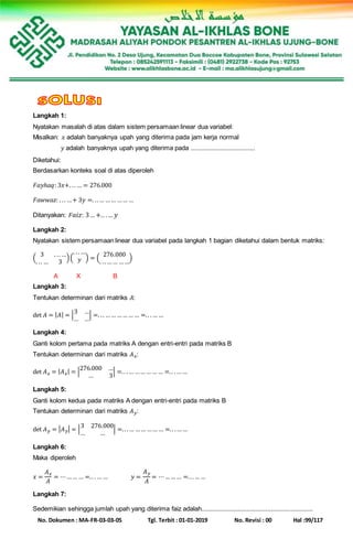 No. Dokumen : MA-FR-03-03-05 Tgl. Terbit : 01-01-2019 No. Revisi : 00 Hal :99/117
Langkah 1:
Nyatakan masalah di atas dalam sistem persamaan linear dua variabel:
Misalkan: 𝑥 adalah banyaknya upah yang diterima pada jam kerja normal
𝑦 adalah banyaknya upah yang diterima pada .....................................
Diketahui:
Berdasarkan konteks soal di atas diperoleh
𝐹𝑎𝑦ℎ𝑎𝑞: 3𝑥+. .. … = 276.000
𝐹𝑎𝑤𝑤𝑎𝑧: . .. …+ 3𝑦 =. ..… …… …… …
Ditanyakan: 𝐹 𝑎𝑖𝑧: 3… +.. .… 𝑦
Langkah 2:
Nyatakan sistem persamaan linear dua variabel pada langkah 1 bagian diketahui dalam bentuk matriks:
(
3 . .. …
. .. … 3
)(
. .. …
𝑦 ) = (
276.000
. .. …… ……
)
A X B
Langkah 3:
Tentukan determinan dari matriks 𝐴:
det 𝐴 = | 𝐴| = |
3 …
… …
| =. .. …… ……… … =.. .… …
Langkah 4:
Ganti kolom pertama pada matriks A dengan entri-entri pada matriks B
Tentukan determinan dari matriks 𝐴 𝑥:
det 𝐴 𝑥 = | 𝐴 𝑥| = |
276.000 …
… 3
| =.. .… …… …… … =.. .… …
Langkah 5:
Ganti kolom kedua pada matriks A dengan entri-entri pada matriks B
Tentukan determinan dari matriks 𝐴 𝑦:
det 𝐴 𝑦 = | 𝐴 𝑦| = |
3 276.000
… …
| =.. .… …… …… … =.. .……
Langkah 6:
Maka diperoleh
𝑥 =
𝐴 𝑥
𝐴
= ⋯…… … =.. .… … 𝑦 =
𝐴 𝑦
𝐴
= ⋯……… =... ……
Langkah 7:
Sedemikian sehingga jumlah upah yang diterima faiz adalah................................................................
 