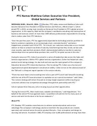 PTC Names Matthew Cohen Executive Vice President,
Global Services and Partners
NEEDHAM, MASS., March 6, 2014– PTC(Nasdaq: PTC) today announced Matthew Cohen will
become Executive Vice President of Global Services and Partners, effective April 1. Cohen
joined PTC in 2001, serving most recently as Divisional Vice President in PTC's global services
organization. In this capacity, Matt led the company’s worldwide consulting and training lines of
business and oversaw a team of more than 1000 delivery professionals responsible for ensuring
clients realize value from PTC Solutions.
“Over the past few years, PTC has aggressively expanded its technology solution portfolio to
help its customers capitalize on an increasingly smart, connected world,” said James
Heppelmann, president and CEO of PTC. “As a result, our customers today view us as a trusted
advisor on how to unleash new kinds of value by transforming how they create, service and,
most recently, operate their products. Matt’s demonstrated ability to transform customer
relationships into true partnerships positions him, and PTC, for great success in this role.”
During his tenure at PTC, Cohen has served in a series of leadership roles across the Sales and
Services organizations. Within PTC’s global services organization, Cohen has helped set sales,
product and training strategy. He also built and oversaw the rapid growth of the company’s
Education Services (PTC University) business. Prior to joining PTC, Cohen was a human and
organizational capital development consultant at iobility. Cohen serves on the advisory board of
the TSIA and is a frequent expert speaker in the service industry.
“There has never been a more exciting time to be a part of PTC and I look forward to working
with the rest of the PTC executive team to capitalize on our current momentum” said Cohen.
“Our service strategy will remain focused on strong margin expansion while ensuring our
customers achieve true competitive advantage through their partnership with PTC.”
Cohen replaces Marc Diouane, who is leaving to pursue other opportunities.
“During his time at PTC, Marc made many valuable contributions,” said Heppelmann. “On
behalf of the entire PTC management team, I would like to thank him for his many years of
service and wish him the best in his future endeavors.”
About PTC
PTC (Nasdaq: PTC) enables manufacturers to achieve sustained product and service
advantage.The company's technology solutions transform the way products are created,
operated, and serviced across the entire product lifecycle – from conception and design to
sourcing and service. Founded in 1985, PTC employs over 6,000 professionals serving more than

 