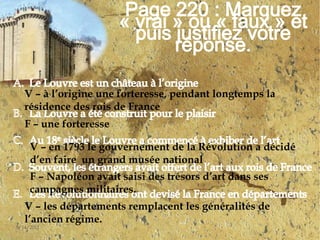 4/30/201114Page 220 : Marquez « vrai » ou « faux » et puis justifiez votre réponse.Le Louvre est un château à l’origine	La Louvre a été construit pour le plaisir 	Au 18e siècle le Louvre a commencé à exhiber de l’artSouvent, les étrangers avait offert de l’art aux rois de FranceLes Révolutionnaires ont devisé la France en départements V – à l’origine une forteresse, pendant longtemps la résidence des rois de FranceF – une forteresseV – en 1793 le gouvernement de la Révolution a décidé d’en faire  un grand musée nationalF – Napoléon avait saisi des trésors d’art dans ses campagnes militaires.V – les départements remplacent les généralités de l’ancien régime.