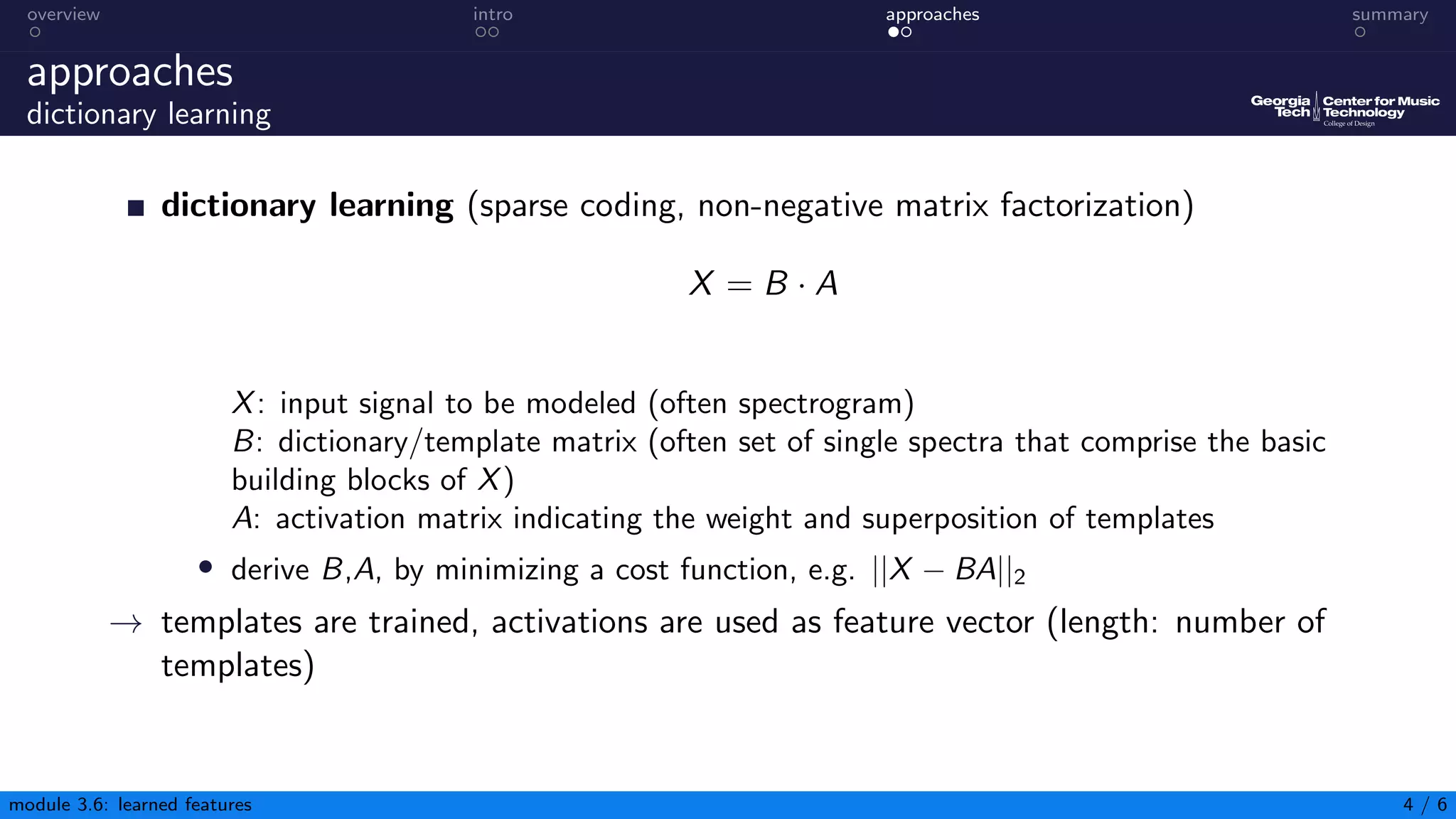 overview intro approaches summary
approaches
dictionary learning
dictionary learning (sparse coding, non-negative matrix factorization)
X = B · A
X: input signal to be modeled (often spectrogram)
B: dictionary/template matrix (often set of single spectra that comprise the basic
building blocks of X)
A: activation matrix indicating the weight and superposition of templates
• derive B,A, by minimizing a cost function, e.g. ||X − BA||2
→ templates are trained, activations are used as feature vector (length: number of
templates)
module 3.6: learned features 4 / 6
 