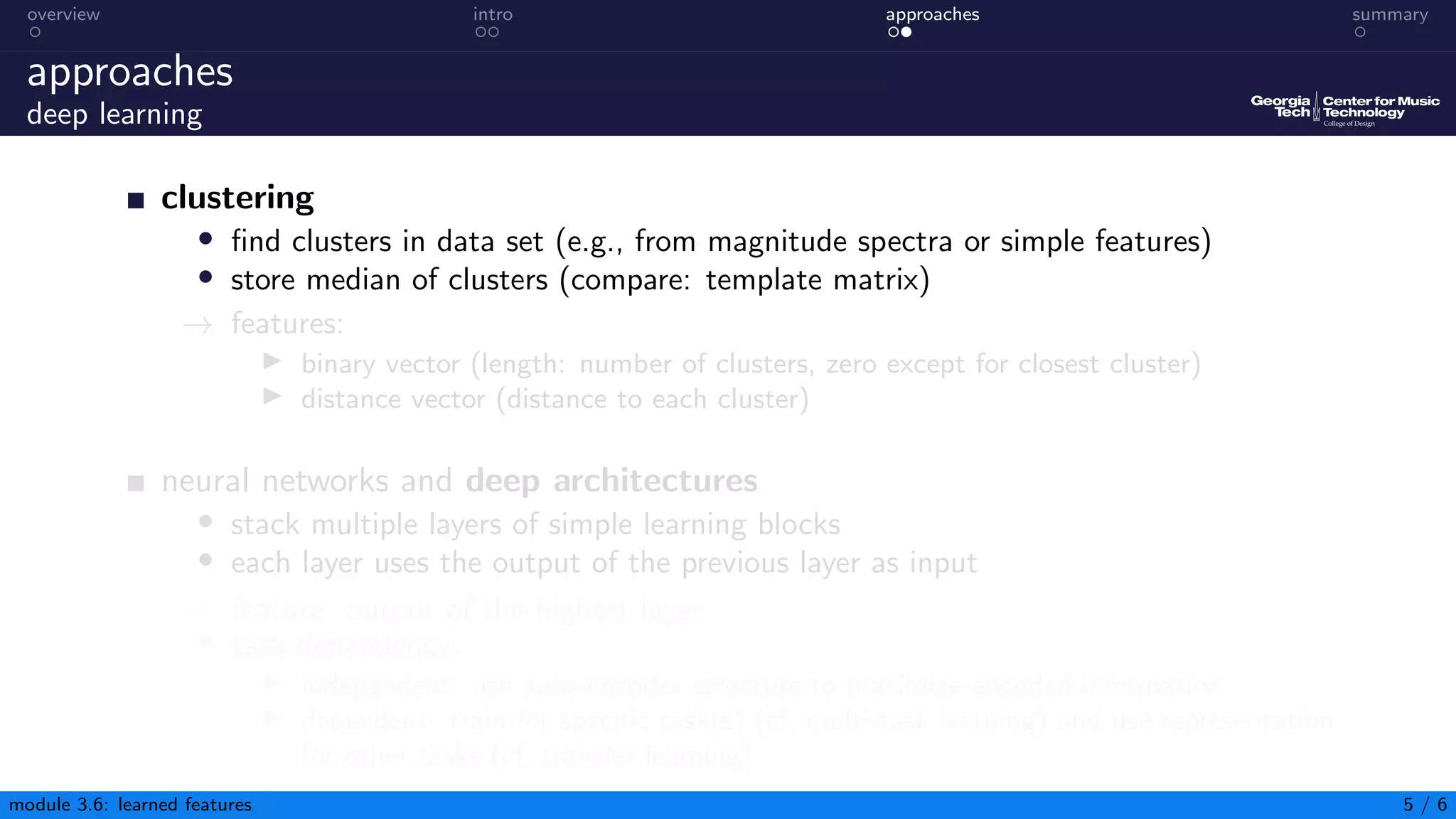 overview intro approaches summary
approaches
deep learning
clustering
• find clusters in data set (e.g., from magnitude spectra or simple features)
• store median of clusters (compare: template matrix)
→ features:
▶ binary vector (length: number of clusters, zero except for closest cluster)
▶ distance vector (distance to each cluster)
neural networks and deep architectures
• stack multiple layers of simple learning blocks
• each layer uses the output of the previous layer as input
→ feature: output of the highest layer
• task-dependency:
▶ independent: use auto-encoder structure to maximize encoded information
▶ dependent: train for specific task(s) (cf. multi-task learning) and use representation
for other tasks (cf. transfer learning)
module 3.6: learned features 5 / 6
 