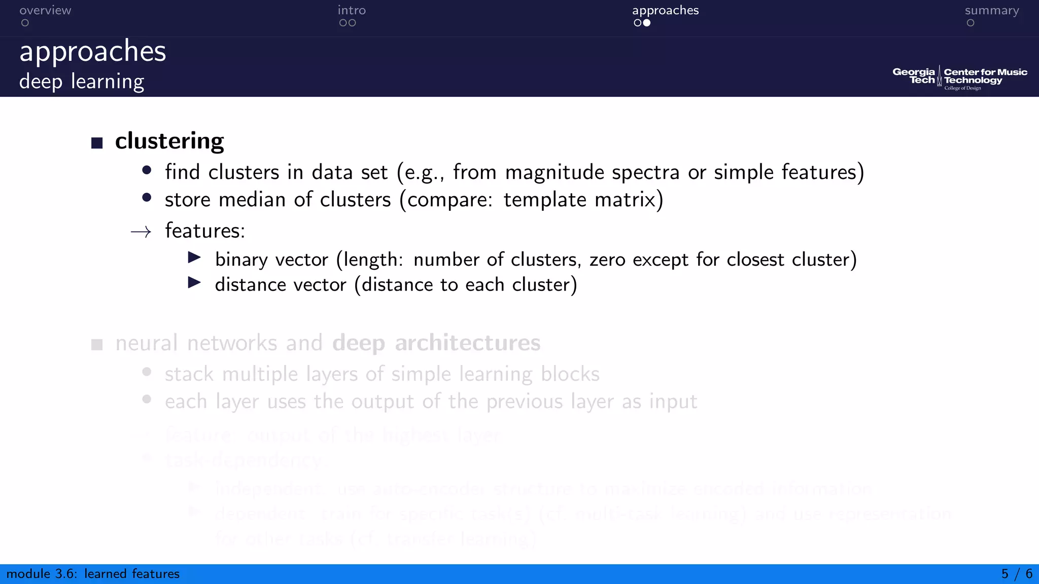 overview intro approaches summary
approaches
deep learning
clustering
• find clusters in data set (e.g., from magnitude spectra or simple features)
• store median of clusters (compare: template matrix)
→ features:
▶ binary vector (length: number of clusters, zero except for closest cluster)
▶ distance vector (distance to each cluster)
neural networks and deep architectures
• stack multiple layers of simple learning blocks
• each layer uses the output of the previous layer as input
→ feature: output of the highest layer
• task-dependency:
▶ independent: use auto-encoder structure to maximize encoded information
▶ dependent: train for specific task(s) (cf. multi-task learning) and use representation
for other tasks (cf. transfer learning)
module 3.6: learned features 5 / 6
 