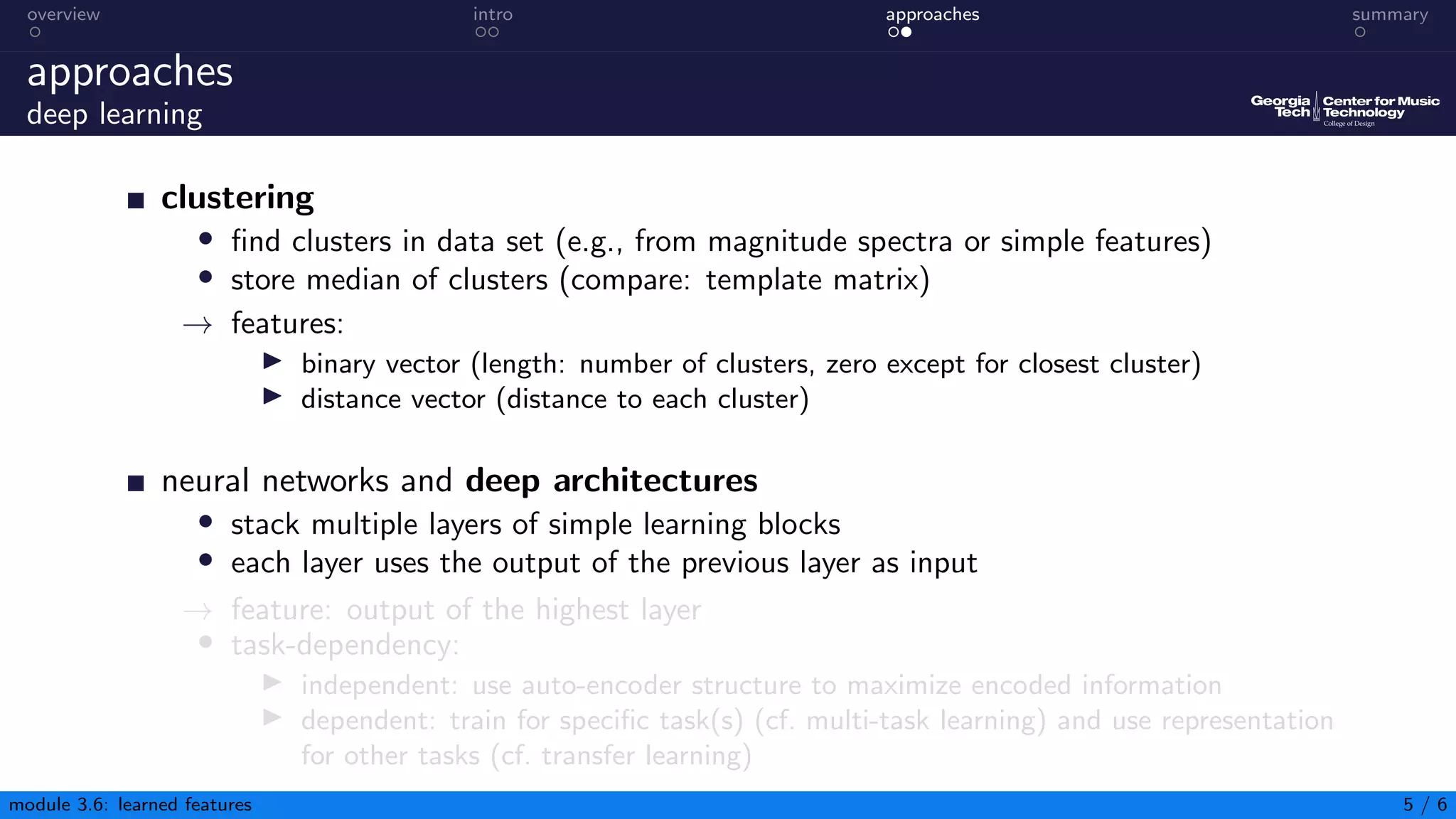 overview intro approaches summary
approaches
deep learning
clustering
• find clusters in data set (e.g., from magnitude spectra or simple features)
• store median of clusters (compare: template matrix)
→ features:
▶ binary vector (length: number of clusters, zero except for closest cluster)
▶ distance vector (distance to each cluster)
neural networks and deep architectures
• stack multiple layers of simple learning blocks
• each layer uses the output of the previous layer as input
→ feature: output of the highest layer
• task-dependency:
▶ independent: use auto-encoder structure to maximize encoded information
▶ dependent: train for specific task(s) (cf. multi-task learning) and use representation
for other tasks (cf. transfer learning)
module 3.6: learned features 5 / 6
 
