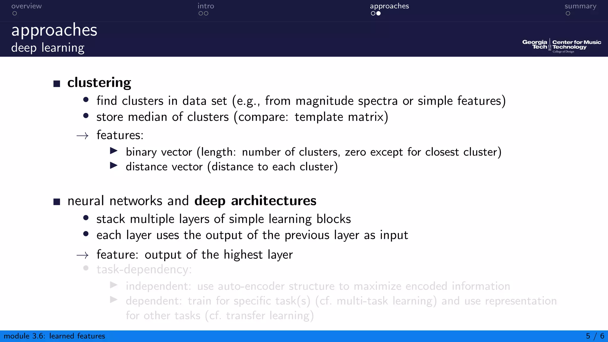 overview intro approaches summary
approaches
deep learning
clustering
• find clusters in data set (e.g., from magnitude spectra or simple features)
• store median of clusters (compare: template matrix)
→ features:
▶ binary vector (length: number of clusters, zero except for closest cluster)
▶ distance vector (distance to each cluster)
neural networks and deep architectures
• stack multiple layers of simple learning blocks
• each layer uses the output of the previous layer as input
→ feature: output of the highest layer
• task-dependency:
▶ independent: use auto-encoder structure to maximize encoded information
▶ dependent: train for specific task(s) (cf. multi-task learning) and use representation
for other tasks (cf. transfer learning)
module 3.6: learned features 5 / 6
 