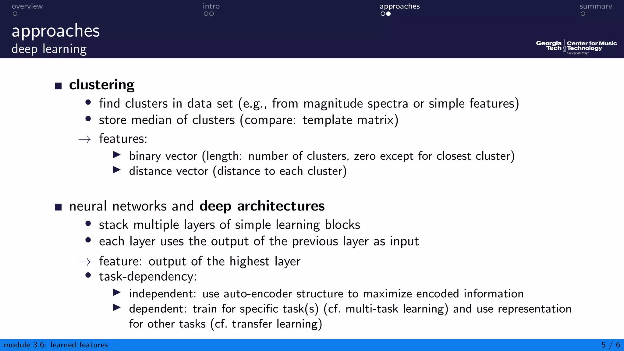 overview intro approaches summary
approaches
deep learning
clustering
• find clusters in data set (e.g., from magnitude spectra or simple features)
• store median of clusters (compare: template matrix)
→ features:
▶ binary vector (length: number of clusters, zero except for closest cluster)
▶ distance vector (distance to each cluster)
neural networks and deep architectures
• stack multiple layers of simple learning blocks
• each layer uses the output of the previous layer as input
→ feature: output of the highest layer
• task-dependency:
▶ independent: use auto-encoder structure to maximize encoded information
▶ dependent: train for specific task(s) (cf. multi-task learning) and use representation
for other tasks (cf. transfer learning)
module 3.6: learned features 5 / 6
 