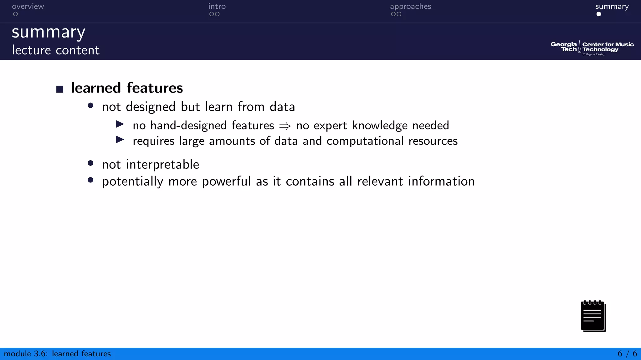 overview intro approaches summary
summary
lecture content
learned features
• not designed but learn from data
▶ no hand-designed features ⇒ no expert knowledge needed
▶ requires large amounts of data and computational resources
• not interpretable
• potentially more powerful as it contains all relevant information
module 3.6: learned features 6 / 6
 