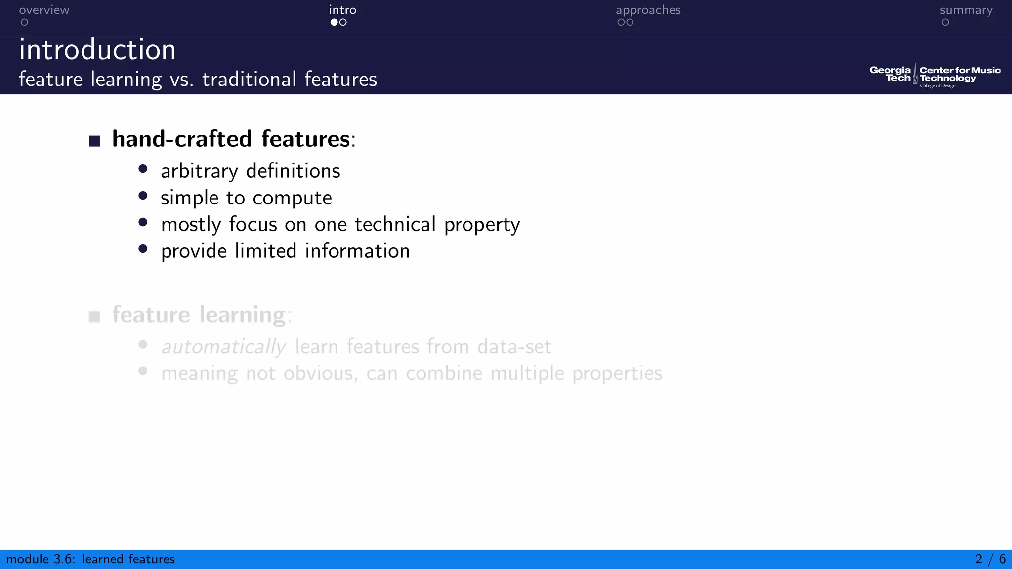 overview intro approaches summary
introduction
feature learning vs. traditional features
hand-crafted features:
• arbitrary definitions
• simple to compute
• mostly focus on one technical property
• provide limited information
feature learning:
• automatically learn features from data-set
• meaning not obvious, can combine multiple properties
module 3.6: learned features 2 / 6
 