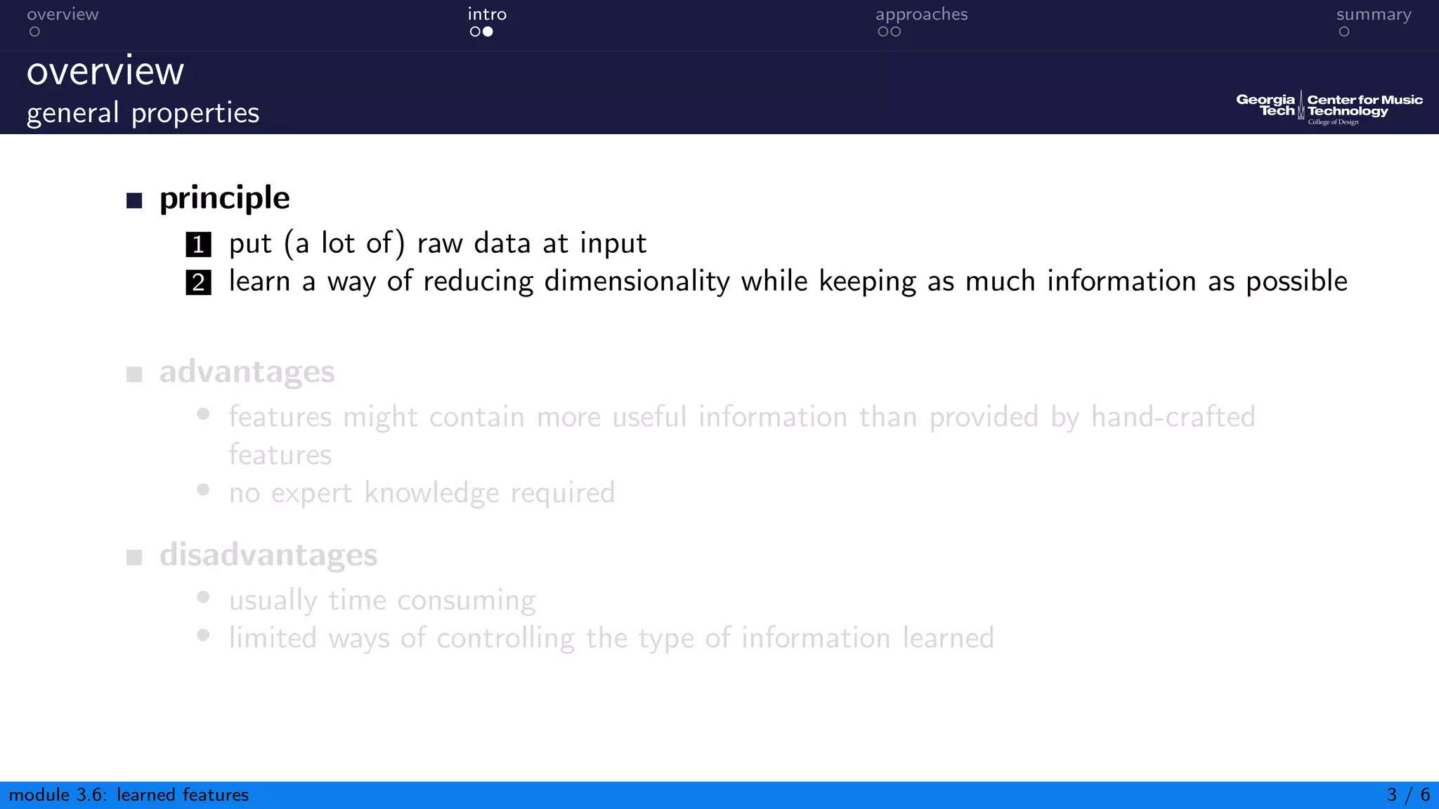 overview intro approaches summary
overview
general properties
principle
1 put (a lot of) raw data at input
2 learn a way of reducing dimensionality while keeping as much information as possible
advantages
• features might contain more useful information than provided by hand-crafted
features
• no expert knowledge required
disadvantages
• usually time consuming
• limited ways of controlling the type of information learned
module 3.6: learned features 3 / 6
 