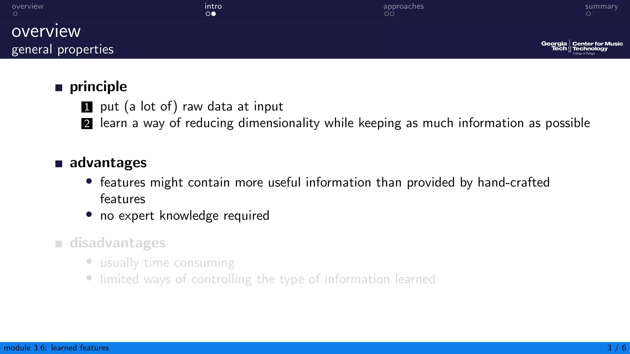 overview intro approaches summary
overview
general properties
principle
1 put (a lot of) raw data at input
2 learn a way of reducing dimensionality while keeping as much information as possible
advantages
• features might contain more useful information than provided by hand-crafted
features
• no expert knowledge required
disadvantages
• usually time consuming
• limited ways of controlling the type of information learned
module 3.6: learned features 3 / 6
 