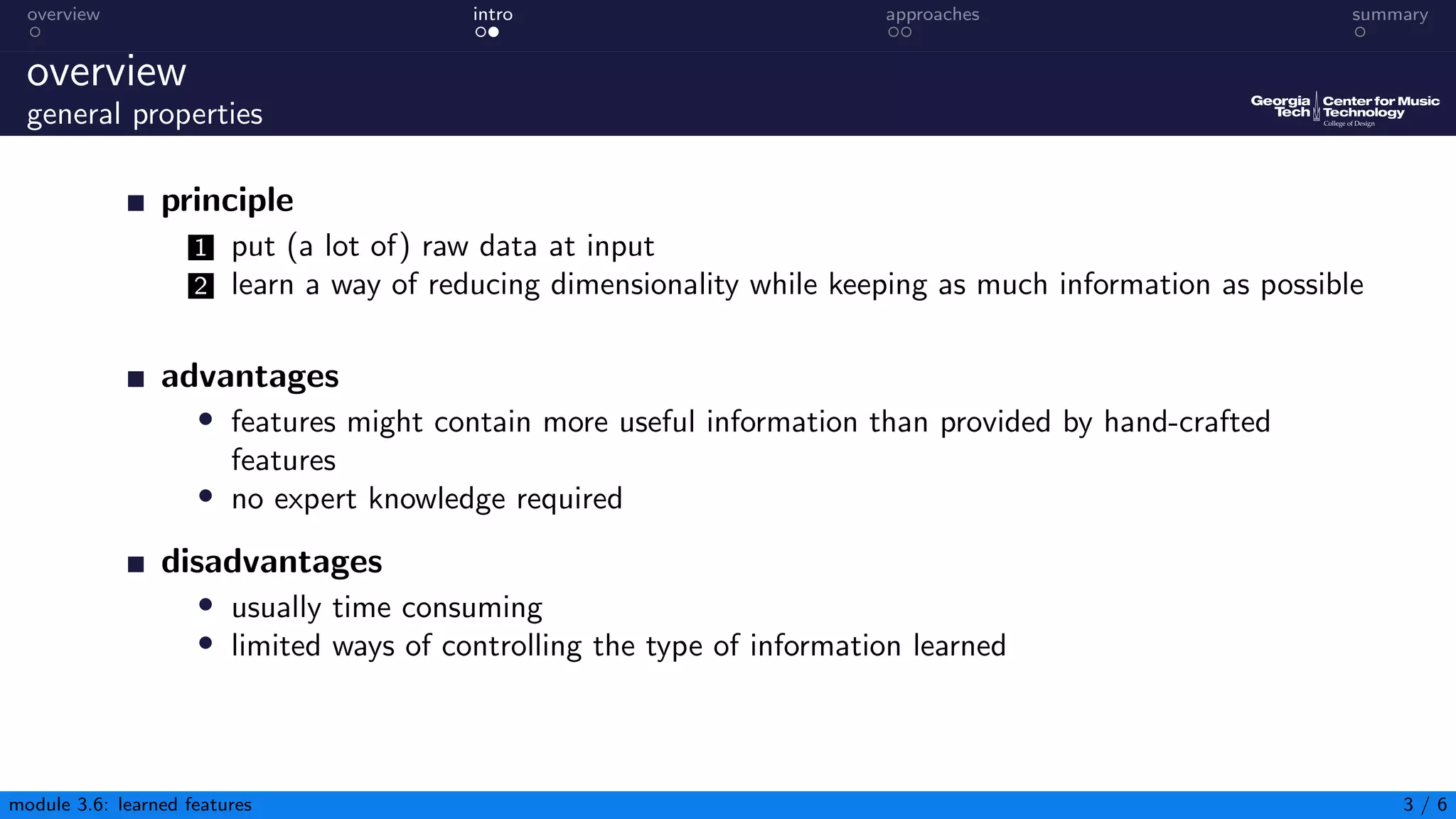 overview intro approaches summary
overview
general properties
principle
1 put (a lot of) raw data at input
2 learn a way of reducing dimensionality while keeping as much information as possible
advantages
• features might contain more useful information than provided by hand-crafted
features
• no expert knowledge required
disadvantages
• usually time consuming
• limited ways of controlling the type of information learned
module 3.6: learned features 3 / 6
 