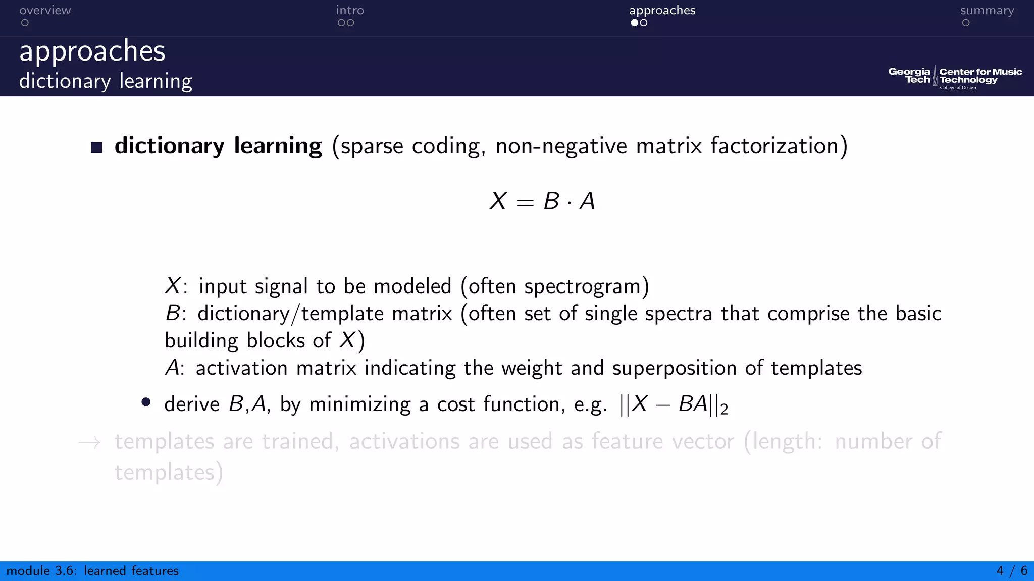 overview intro approaches summary
approaches
dictionary learning
dictionary learning (sparse coding, non-negative matrix factorization)
X = B · A
X: input signal to be modeled (often spectrogram)
B: dictionary/template matrix (often set of single spectra that comprise the basic
building blocks of X)
A: activation matrix indicating the weight and superposition of templates
• derive B,A, by minimizing a cost function, e.g. ||X − BA||2
→ templates are trained, activations are used as feature vector (length: number of
templates)
module 3.6: learned features 4 / 6
 