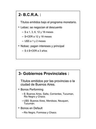 2- B.C.R.A. :
 Títulos emitidos bajo el programa monetario.
• Lebac: se negocian al descuento
  – $ a 1, 3, 6, 12 y 18 meses
  – $+CER a 12 y 18 meses
  – U$S a 1 y 2 meses
• Nobac: pagan intereses y principal
  – $ ó $+CER a 3 años




3- Gobiernos Provinciales :
 Títulos emitidos por las provincias o la
 ciudad de Buenos Aires.
• Bonos Performing
  – $: Buenos Aires, Salta, Corrientes, Tucuman,
    Rio Negro y Chaco.
  – U$S: Buenos Aires, Mendoza, Neuquen,
    Tucumán.
• Bonos en Default
  – Rio Negro, Formosa y Chaco.




                                                   10
 