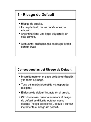 1 - Riesgo de Default

• Riesgo de crédito.
• Incumplimiento de las condiciones de
  emisión.
• Argentina tiene una larga trayectoria en
  este campo.

• Atenuante: calificaciones de riesgo/ credit
  default swap




Consecuencias del Riesgo de Default

• Incertidumbre en el pago de la amortización
  y la renta del bono.
• Tasa de interés prometida vs. esperada
  (exigida).
• El riesgo de default impacta en el precio.
• Circulo vicioso: cuando aumenta el riesgo
  de default se dificulta obtener nueva
  deudas (riesgo de rollover), lo que a su vez
  incrementa el riesgo de default.




                                                 15
 