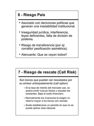 6 - Riesgo País

• Asociado con deciciones políticas que
 generan una inestabilidad institucional.
• Inseguridad jurídica, interferencia,
 leyes deficientes, falta de división de
 poderes.
• Riesgo de transferencia (por ej:
 corralito/ pesificación asimétrica).
• Atenuante: Que se vayan todos!!



7 - Riesgo de rescate (Call Risk)
Son bonos que pueden ser rescatados por
su emisor anticipadamente (call option)
   – Si la tasa de interés del mercado cae, se
     podría emitir nuevos títulos y rescatar los
     existentes. Baja el costo financiero.
   – Normalmente los inversores le exigen un
     retorno mayor a los bonos con rescate.
   – Suele establecerse un periodo en que no se
     puede aplicar esta cláusula




                                                   19
 