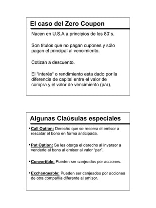 El caso del Zero Coupon
 Nacen en U.S.A a principios de los 80`s.

 Son títulos que no pagan cupones y sólo
 pagan el principal al vencimiento.

 Cotizan a descuento.

 El “interés“ o rendimiento esta dado por la
 diferencia de capital entre el valor de
 compra y el valor de vencimiento (par).




Algunas Claúsulas especiales
• Call Option: Derecho que se reserva el emisor a
 rescatar el bono en forma anticipada.

• Put Option: Se les otorga el derecho al inversor a
 venderle el bono al emisor al valor “par”.

• Convertible: Pueden ser canjeados por acciones.

• Exchangeable: Pueden ser canjeados por acciones
 de otra compañía diferente al emisor.




                                                       4
 