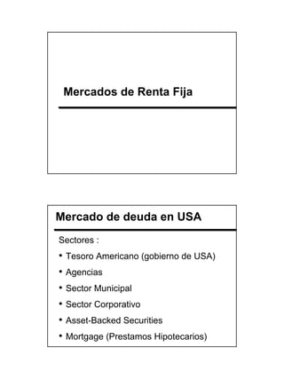 Mercados de Renta Fija




Mercado de deuda en USA
Sectores :
•   Tesoro Americano (gobierno de USA)
•   Agencias
•   Sector Municipal
•   Sector Corporativo
•   Asset-Backed Securities
•   Mortgage (Prestamos Hipotecarios)




                                         5
 
