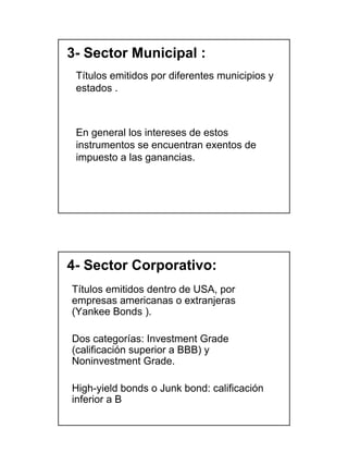 3- Sector Municipal :
 Títulos emitidos por diferentes municipios y
 estados .



 En general los intereses de estos
 instrumentos se encuentran exentos de
 impuesto a las ganancias.




4- Sector Corporativo:
Títulos emitidos dentro de USA, por
empresas americanas o extranjeras
(Yankee Bonds ).

Dos categorías: Investment Grade
(calificación superior a BBB) y
Noninvestment Grade.

High-yield bonds o Junk bond: calificación
inferior a B




                                                7
 