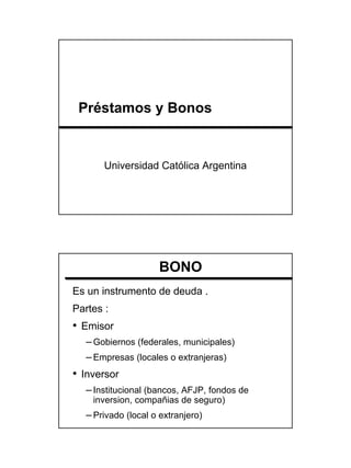 Préstamos y Bonos


       Universidad Católica Argentina




                    BONO
Es un instrumento de deuda .
Partes :
• Emisor
  – Gobiernos (federales, municipales)
  – Empresas (locales o extranjeras)
• Inversor
  – Institucional (bancos, AFJP, fondos de
    inversion, compañias de seguro)
  – Privado (local o extranjero)




                                             1
 