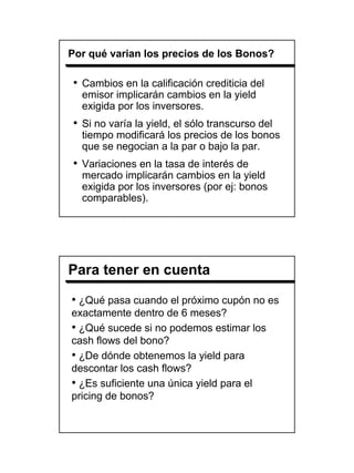 Por qué varian los precios de los Bonos?

• Cambios en la calificación crediticia del
  emisor implicarán cambios en la yield
  exigida por los inversores.
• Si no varía la yield, el sólo transcurso del
  tiempo modificará los precios de los bonos
  que se negocian a la par o bajo la par.
• Variaciones en la tasa de interés de
  mercado implicarán cambios en la yield
  exigida por los inversores (por ej: bonos
  comparables).




Para tener en cuenta

• ¿Qué pasa cuando el próximo cupón no es
exactamente dentro de 6 meses?
• ¿Qué sucede si no podemos estimar los
cash flows del bono?
• ¿De dónde obtenemos la yield para
descontar los cash flows?
• ¿Es suficiente una única yield para el
pricing de bonos?




                                                 12
 