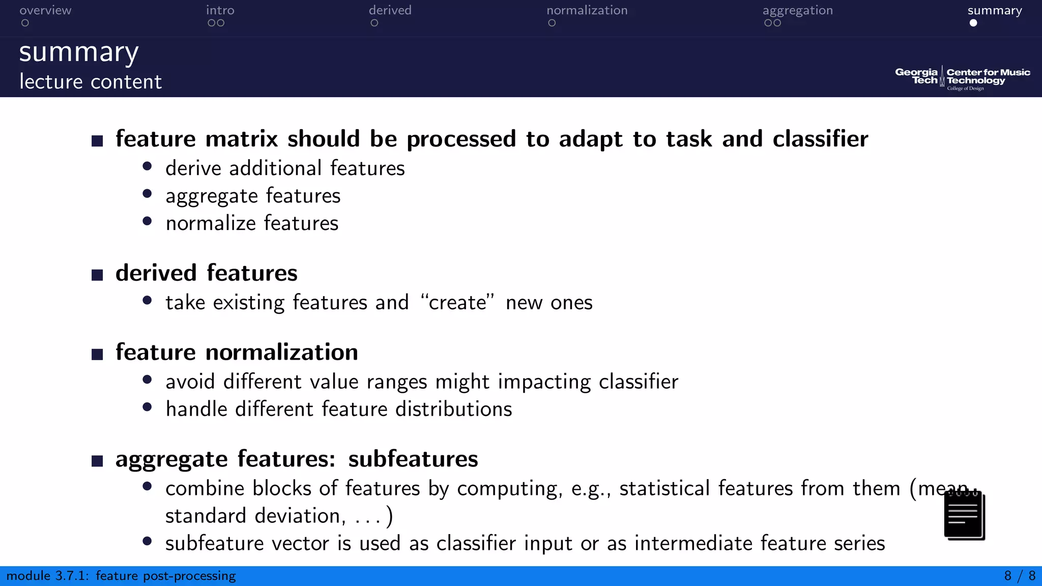 overview intro derived normalization aggregation summary
summary
lecture content
feature matrix should be processed to adapt to task and classifier
• derive additional features
• aggregate features
• normalize features
derived features
• take existing features and “create” new ones
feature normalization
• avoid different value ranges might impacting classifier
• handle different feature distributions
aggregate features: subfeatures
• combine blocks of features by computing, e.g., statistical features from them (mean,
standard deviation, . . . )
• subfeature vector is used as classifier input or as intermediate feature series
module 3.7.1: feature post-processing 8 / 8
 