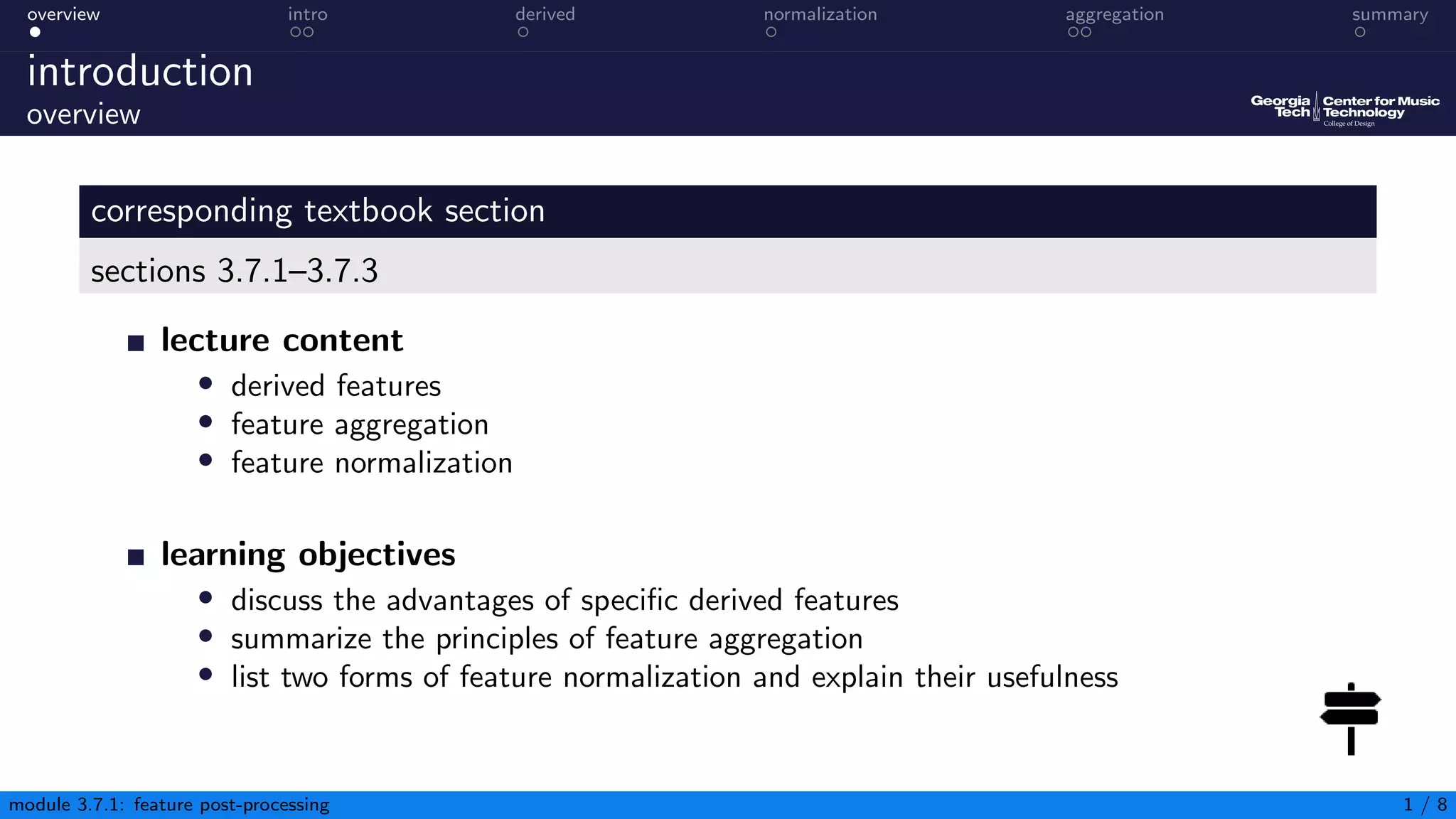 overview intro derived normalization aggregation summary
introduction
overview
corresponding textbook section
sections 3.7.1–3.7.3
lecture content
• derived features
• feature aggregation
• feature normalization
learning objectives
• discuss the advantages of specific derived features
• summarize the principles of feature aggregation
• list two forms of feature normalization and explain their usefulness
module 3.7.1: feature post-processing 1 / 8
 