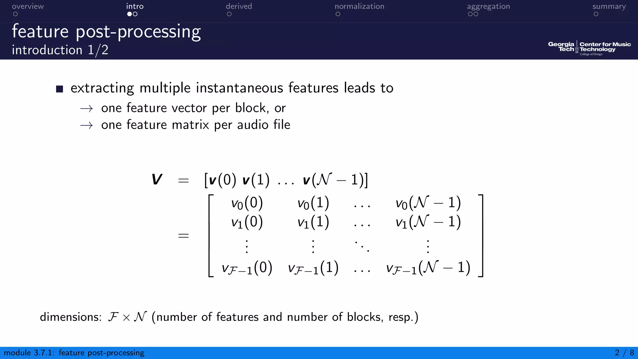 overview intro derived normalization aggregation summary
feature post-processing
introduction 1/2
extracting multiple instantaneous features leads to
→ one feature vector per block, or
→ one feature matrix per audio file
V = [v(0) v(1) . . . v(N − 1)]
=





v0(0) v0(1) . . . v0(N − 1)
v1(0) v1(1) . . . v1(N − 1)
.
.
.
.
.
.
...
.
.
.
vF−1(0) vF−1(1) . . . vF−1(N − 1)





dimensions: F × N (number of features and number of blocks, resp.)
module 3.7.1: feature post-processing 2 / 8
 