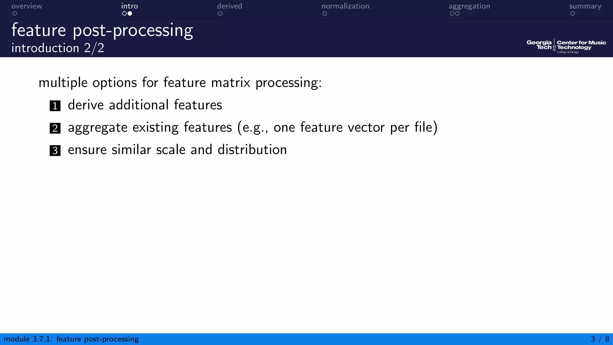 overview intro derived normalization aggregation summary
feature post-processing
introduction 2/2
multiple options for feature matrix processing:
1 derive additional features
2 aggregate existing features (e.g., one feature vector per file)
3 ensure similar scale and distribution
module 3.7.1: feature post-processing 3 / 8
 