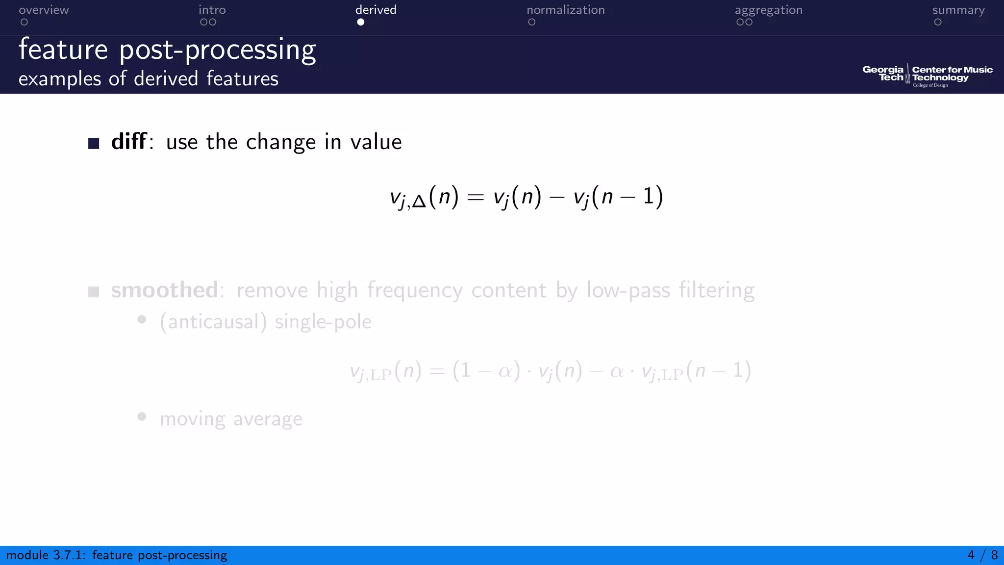 overview intro derived normalization aggregation summary
feature post-processing
examples of derived features
diff: use the change in value
vj,∆(n) = vj (n) − vj (n − 1)
smoothed: remove high frequency content by low-pass filtering
• (anticausal) single-pole
vj,LP(n) = (1 − α) · vj (n) − α · vj,LP(n − 1)
• moving average
module 3.7.1: feature post-processing 4 / 8
 
