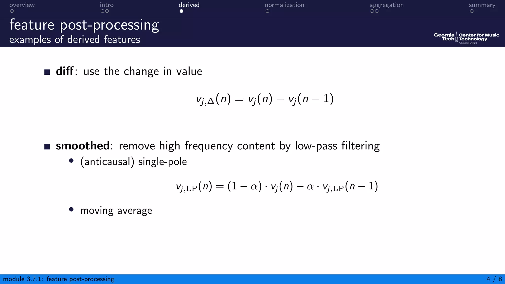 overview intro derived normalization aggregation summary
feature post-processing
examples of derived features
diff: use the change in value
vj,∆(n) = vj (n) − vj (n − 1)
smoothed: remove high frequency content by low-pass filtering
• (anticausal) single-pole
vj,LP(n) = (1 − α) · vj (n) − α · vj,LP(n − 1)
• moving average
module 3.7.1: feature post-processing 4 / 8
 