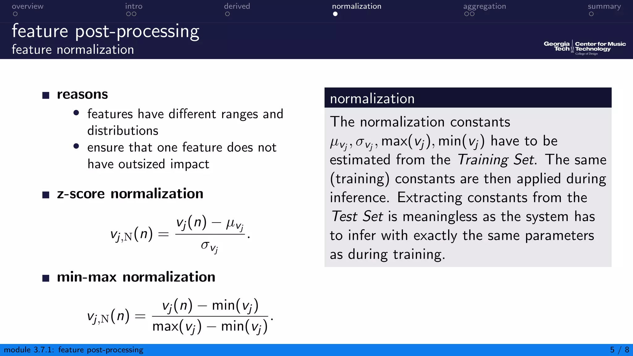 overview intro derived normalization aggregation summary
feature post-processing
feature normalization
reasons
• features have different ranges and
distributions
• ensure that one feature does not
have outsized impact
z-score normalization
vj,N(n) =
vj (n) − µvj
σvj
.
min-max normalization
vj,N(n) =
vj (n) − min(vj )
max(vj ) − min(vj )
.
normalization
The normalization constants
µvj , σvj , max(vj ), min(vj ) have to be
estimated from the Training Set. The same
(training) constants are then applied during
inference. Extracting constants from the
Test Set is meaningless as the system has
to infer with exactly the same parameters
as during training.
module 3.7.1: feature post-processing 5 / 8
 